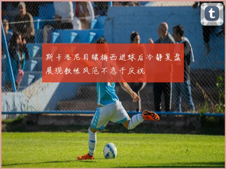 斯卡洛尼目睹梅西进球后冷静复盘展现教练风范不急于庆祝