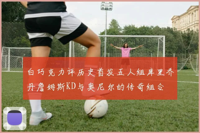 白巧克力评历史首发五人组库里乔丹詹姆斯KD与奥尼尔的传奇组合